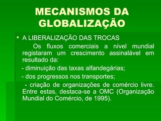 MECANISMOS DA GLOBALIZAÇÃO A LIBERALIZAÇÃO DAS TROCAS Os fluxos comerciais a nível mundial registaram um crescimento assinalável em resultado da: - diminuição das taxas alfandegárias; - dos progressos nos transportes; - criação de organizações de comércio livre. Entre estas, destaca-se a OMC (Organização Mundial do Comércio, de 1995).   