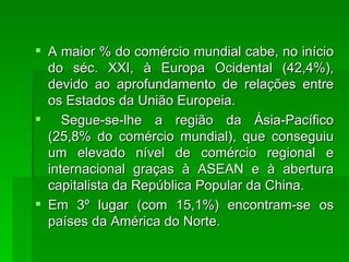 A maior % do comércio mundial cabe, no início do séc. XXI, à Europa Ocidental (42,4%), devido ao aprofundamento de relações entre os Estados da União Europeia. Segue-se-lhe a região da Ásia-Pacífico (25,8% do comércio mundial), que conseguiu um elevado nível de comércio regional e internacional graças à ASEAN e à abertura capitalista da República Popular da China. Em 3º lugar (com 15,1%) encontram-se os países da América do Norte. 