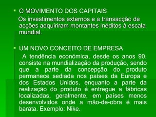 O MOVI MENTO DOS CAPITAIS Os investimentos externos e a transacção de acções adquiriram montantes inéditos à escala mundial. UM NOVO CONCEITO DE EMPRESA A tendência económica, desde os anos 90, consiste na mundialização da produção, sendo que a parte da concepção do produto permanece sediada nos países da Europa e dos Estados Unidos, enquanto a parte da realização do produto é entregue a fábricas localizadas, geralmente, em países menos desenvolvidos onde a mão-de-obra é mais barata. Exemplo: Nike. 