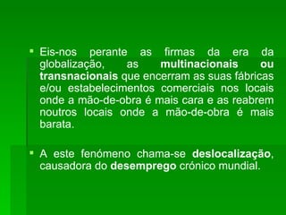 Eis-nos perante as firmas da era da globalização, as  multinacionais ou transnacionais  que encerram as suas fábricas e/ou estabelecimentos comerciais nos locais onde a mão-de-obra é mais cara e as reabrem noutros locais onde a mão-de-obra é mais barata.  A este fenómeno chama-se  deslocalização , causadora do  desemprego  crónico mundial. 
