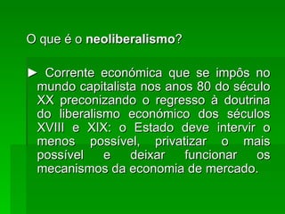 O que é o  neoliberalismo ? ►  Corrente económica que se impôs no mundo capitalista nos anos 80 do século XX preconizando o regresso à doutrina do liberalismo económico dos séculos XVIII e XIX: o Estado deve intervir o menos possível, privatizar o mais possível e deixar funcionar os mecanismos da economia de mercado. 