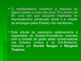 O neoliberalismo constituiu a resposta de alguns países à crise dos anos 70 e inícios de 80, uma vez que soluções inspiradas no  Keynesianismo (protecção  social e   a criação de empregos pelos Estado) não resultavam . Esta atitude de cepticismo relativamente à capacidade do Estado-Providência coincidiu com a tomada do poder pelos conservadores nos Estados Unidos e na Grã-Bretanha, liderados por  Ronald Reagan e Margaret Thatcher.   