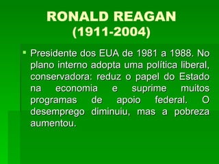 RONALD REAGAN (1911-2004) Presidente dos EUA de 1981 a 1988. No plano interno adopta uma política liberal, conservadora: reduz o papel do Estado na economia e suprime muitos programas de apoio federal. O desemprego diminuiu, mas a pobreza aumentou.  
