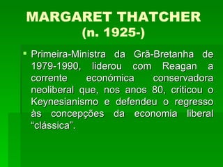 MARGARET THATCHER (n. 1925-) Primeira-Ministra da Grã-Bretanha de 1979-1990, liderou com Reagan a corrente económica conservadora neoliberal que, nos anos 80, criticou o Keynesianismo e defendeu o regresso às concepções da economia liberal “clássica”. 