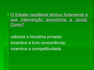 O Estado neoliberal diminui fortemente a sua intervenção económica e social. Como? valoriza a iniciativa privada; incentiva a livre concorrência; incentiva a competitividade. 