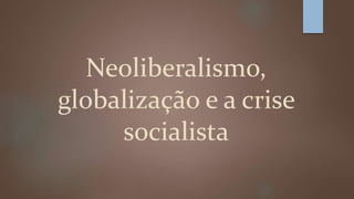Neoliberalismo, 
globalização e a crise 
socialista 
 
