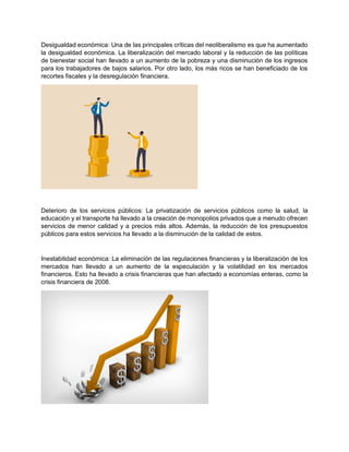 Desigualdad económica: Una de las principales críticas del neoliberalismo es que ha aumentado
la desigualdad económica. La liberalización del mercado laboral y la reducción de las políticas
de bienestar social han llevado a un aumento de la pobreza y una disminución de los ingresos
para los trabajadores de bajos salarios. Por otro lado, los más ricos se han beneficiado de los
recortes fiscales y la desregulación financiera.
Deterioro de los servicios públicos: La privatización de servicios públicos como la salud, la
educación y el transporte ha llevado a la creación de monopolios privados que a menudo ofrecen
servicios de menor calidad y a precios más altos. Además, la reducción de los presupuestos
públicos para estos servicios ha llevado a la disminución de la calidad de estos.
Inestabilidad económica: La eliminación de las regulaciones financieras y la liberalización de los
mercados han llevado a un aumento de la especulación y la volatilidad en los mercados
financieros. Esto ha llevado a crisis financieras que han afectado a economías enteras, como la
crisis financiera de 2008.
 