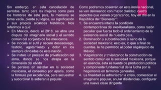 Sin embargo, en esta cancelación de
sentidos, tanto para las mujeres como para
los hombres de este país, la memoria se
torna vacía, pierde su lógica, su significación
y sus propios alcances históricos. Nos
referimos a que:
 En México, desde el 2018, se abre una
disputa del imaginario social y el sentido
común del conjunto de los mexicanos.
 Se inocula el sutil y oscuro desasosiego,
fastidio, agotamiento y dolor en los
siempre olvidados de esta nación.
 Se instala un proceso de privatización del
alma, donde se nos atrapa en la
dimensión del olvido
 Se persiste en instalar en la sociedad
mexicana, el consenso por apatía, como
la fórmula por excelencia, para secuestrar
y subordinar la soberanía popular.
Como podremos observar, en esta ironía nacional,
se van delineando con mayor claridad, cuatro
aspectos que vienen organizando, hoy en día en la
República del “Bienestar”:
1. Se encuentra intacta la condición
contemporánea del neoliberalismo, como razón
peculiar que fuerza todo el ordenamiento de la
existencia social de nuestro país.
2. Dominación y subordinación al seno de la
sociedad mexicana; esto es, lo que a final de
cuentas, le ha permitido al poder oligárquico de
México.
3. Vulgarizando y trivializando la construcción de
sentido común en la sociedad mexicana, porque
en esencia, ésta es fuente de producción política
y componente fundamental de la lucha por la
hegemonía en términos generales.
4. La finalidad es administrar la crisis, domesticar el
imaginario popular, anular disidencias, configurar
una nueva clase dirigente
 