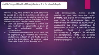 2018: Un Triunfo del Pueblo o El Triunfo Producto de la Derrota de lo Popular
Previo a la coyuntura electoral del 2018, campeaba
la crudeza de la vía de desarrollo neoliberal en el
país que, alimentada por la quiebra moral de los
gobernantes desde una perspectiva sistémica y de
clase social– en un complejo dilema político:
I. Unos, los poderes oligárquicos y facticos del
país, mostraron un agotamiento, a grado tal
que, se vislumbraban vientos de
ingobernabilidad.
II. Los intereses norteamericanos en sincronía con
las oligarquías y las derechas del continente,
prácticamente estaban en una fuerte ofensiva
contra los progresismos de América Latina
(Venezuela, Brasil, Bolivia, Ecuador, etc.).
Tales circunstancias, fueron creando
condiciones para dos aspectos claves:
primero, que el país no se desbordara en
una crisis de dimensiones tales que
dislocara los mecanismos de acumulación y
desquiciara las líneas geopolíticas de
dominación de EEUU, a partir de la base
nacional, hacia el continente
latinoamericano y, segundo, la existencia
de compromisos, tanto con sectores
fundamentales de la oligarquía mexicana
transnacionalizada.
 
