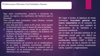 El Gobierno para el Bienestar, Entre Realidades e Ilusiones
Bajo estos considerandos, podemos ir develando las
claves, los signos y los significados del Gobierno para el
Bienestar.
Para cumplir estos postulados, López Obrador, contrajo
una serie de promesas:
1. Que este país iba a crecer al 6% anual, como soporte
fundamental para lograr el desarrollo para el bienestar.
2. Durante los tres primeros meses de su gobierno, los
militares regresarían a los cuarteles y se acabaría con
la afrenta social de militarizar a México.
3. También se asumió el compromiso de separar en
definitiva el poder político y público, del poder
económico de México.
4. Terminantemente, se concluiría con el neoliberalismo,
en su razón y prácticas económicas, políticas y
culturales y 5. Antes y durante el gobierno para el
“Bienestar”, no se endeudaría a México, porque son
diferentes a los neoliberales.
Sin lugar a dudas, la ligereza de estas
promesas, buscaban generar una
nueva expectativa en el conjunto de
las y los mexicanos que, supliera el
agotamiento de la narrativa y el
consenso neoliberal.
por un lado, se buscaba sembrar en el
imaginario social que, con AMLO se
iban a superar las transiciones
neoliberales fallidas (1997 y 2000) y,
por otro lado, se iba a colocar en todo
el país una opción política moralmente
fuerte, superior y regeneradora.
 