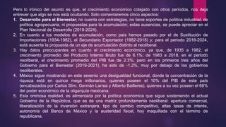 Pero lo irónico del asunto es que, el crecimiento económico cotejado con otros periodos, nos deja
entrever que algo se nos está ocultando. Sólo comentaremos cinco aspectos:
1. Desarrollo para el Bienestar; no cuenta con estrategias, no tiene soportes de política industrial, de
política agropecuaria, ni propuestas para la acumulación; estas ausencias, se puede apreciar en el
Plan Nacional de Desarrollo (2019-2024).
2. En cuanto a los modelos de acumulación, como país hemos pasado por el de Sustitución de
Importaciones (1934-1982), el Secundario Exportador (1982-2018) y; para el periodo 2018-2024,
está ausente la propuesta de un eje de acumulación distinto al neoliberal.
3. Hay datos preocupantes en cuanto el crecimiento económico, ya que, de 1935 a 1982, el
crecimiento promedio del Producto Interno Bruto fue de 6.1%; de 1983 a 2018, en el periodo
neoliberal, el crecimiento promedio del PIB fue de 2.3%; pero en los primeros tres años del
Gobierno para el Bienestar (2019-2021), ha sido de -1.2%, muy por debajo de los gobiernos
neoliberales.
4. México sigue mostrando en este sexenio una desigualdad funcional, donde la concentración de la
riqueza está en quince mega millonarios, quienes poseen el 10% del PIB de este país
(encabezados por Carlos Slim, Germán Larrea y Alberto Bailleres), quienes a su vez poseen el 68%
del poder económico de la oligarquía mexicana.
5. Esta ominosa realidad, es alimentada por la política económica que sigue sosteniendo el actual
Gobierno de la República, que es de una matriz profundamente neoliberal: apertura comercial,
liberalización de la inversión extranjera, tipo de cambio competitivo, altas tasas de interés,
autonomía del Banco de México y la austeridad fiscal, hoy maquillada con el término de
republicana.
 
