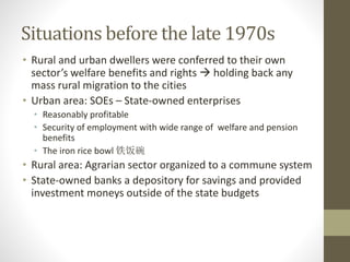 Situations before the late 1970s
• Rural and urban dwellers were conferred to their own
sector’s welfare benefits and rights  holding back any
mass rural migration to the cities
• Urban area: SOEs – State-owned enterprises
• Reasonably profitable
• Security of employment with wide range of welfare and pension
benefits
• The iron rice bowl 铁饭碗
• Rural area: Agrarian sector organized to a commune system
• State-owned banks a depository for savings and provided
investment moneys outside of the state budgets
 