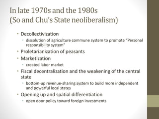 In late 1970s and the 1980s
(So and Chu’s State neoliberalism)
• Decollectivization
• dissolution of agriculture commune system to promote “Personal
responsibility system”
• Proletarianization of peasants
• Marketization
• created labor market
• Fiscal decentralization and the weakening of the central
state
• bottom-up revenue-sharing system to build more independent
and powerful local states
• Opening up and spatial differentiation
• open door policy toward foreign investments
 