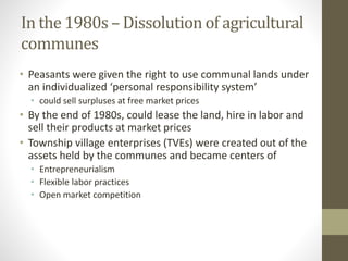 In the 1980s – Dissolution of agricultural
communes
• Peasants were given the right to use communal lands under
an individualized ‘personal responsibility system’
• could sell surpluses at free market prices
• By the end of 1980s, could lease the land, hire in labor and
sell their products at market prices
• Township village enterprises (TVEs) were created out of the
assets held by the communes and became centers of
• Entrepreneurialism
• Flexible labor practices
• Open market competition
 