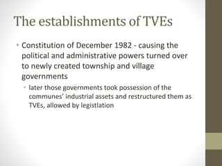 The establishments of TVEs
• Constitution of December 1982 - causing the
political and administrative powers turned over
to newly created township and village
governments
• later those governments took possession of the
communes’ industrial assets and restructured them as
TVEs, allowed by legistlation
 