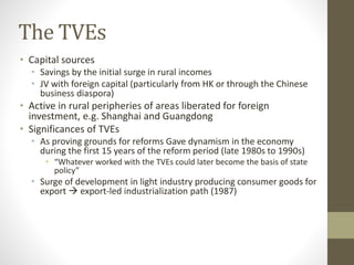 The TVEs
• Capital sources
• Savings by the initial surge in rural incomes
• JV with foreign capital (particularly from HK or through the Chinese
business diaspora)
• Active in rural peripheries of areas liberated for foreign
investment, e.g. Shanghai and Guangdong
• Significances of TVEs
• As proving grounds for reforms Gave dynamism in the economy
during the first 15 years of the reform period (late 1980s to 1990s)
• “Whatever worked with the TVEs could later become the basis of state
policy”
• Surge of development in light industry producing consumer goods for
export  export-led industrialization path (1987)
 