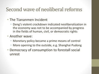 Second wave of neoliberal reforms
• The Tiananmen Incident
• Deng’s violent crackdown indicated neoliberalization in
the economy was not to be accompanied by progress
in the fields of human, civil, or democratic rights
• Another wave:
• Monetary policy became a prime means of control
• More opening to the outside, e.g. Shanghai Pudong
• Democracy of consumption to forestall social
unrest
 