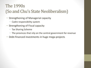 The 1990s
(So and Chu’s State Neoliberalism)
• Strengthening of Managerial capacity
• Cadre responsibility system
• Strengthening of Fiscal capacity
• Tax Sharing Scheme
• The provinces that rely on the central government for revenue
• Debt-financed investments in huge mega-projects
 