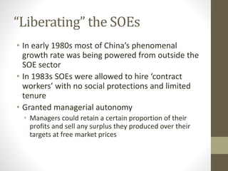 “Liberating” the SOEs
• In early 1980s most of China’s phenomenal
growth rate was being powered from outside the
SOE sector
• In 1983s SOEs were allowed to hire ‘contract
workers’ with no social protections and limited
tenure
• Granted managerial autonomy
• Managers could retain a certain proportion of their
profits and sell any surplus they produced over their
targets at free market prices
 