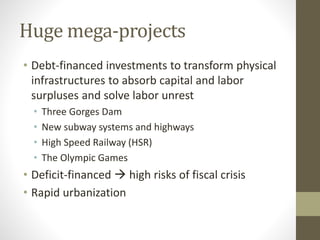 Huge mega-projects
• Debt-financed investments to transform physical
infrastructures to absorb capital and labor
surpluses and solve labor unrest
• Three Gorges Dam
• New subway systems and highways
• High Speed Railway (HSR)
• The Olympic Games
• Deficit-financed  high risks of fiscal crisis
• Rapid urbanization
 