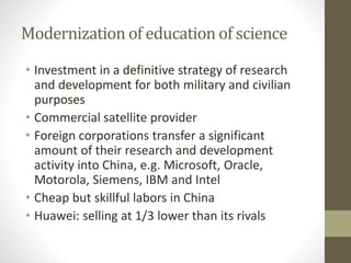 Modernization of education of science
• Investment in a definitive strategy of research
and development for both military and civilian
purposes
• Commercial satellite provider
• Foreign corporations transfer a significant
amount of their research and development
activity into China, e.g. Microsoft, Oracle,
Motorola, Siemens, IBM and Intel
• Cheap but skillful labors in China
• Huawei: selling at 1/3 lower than its rivals
 