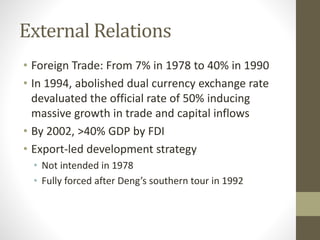 External Relations
• Foreign Trade: From 7% in 1978 to 40% in 1990
• In 1994, abolished dual currency exchange rate
devaluated the official rate of 50% inducing
massive growth in trade and capital inflows
• By 2002, >40% GDP by FDI
• Export-led development strategy
• Not intended in 1978
• Fully forced after Deng’s southern tour in 1992
 