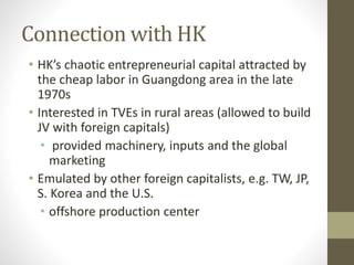Connection with HK
• HK’s chaotic entrepreneurial capital attracted by
the cheap labor in Guangdong area in the late
1970s
• Interested in TVEs in rural areas (allowed to build
JV with foreign capitals)
• provided machinery, inputs and the global
marketing
• Emulated by other foreign capitalists, e.g. TW, JP,
S. Korea and the U.S.
• offshore production center
 