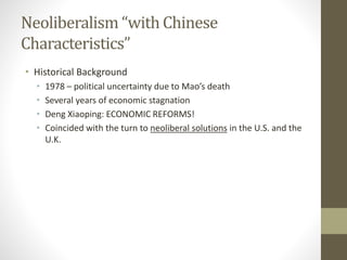 Neoliberalism “with Chinese
Characteristics”
• Historical Background
• 1978 – political uncertainty due to Mao’s death
• Several years of economic stagnation
• Deng Xiaoping: ECONOMIC REFORMS!
• Coincided with the turn to neoliberal solutions in the U.S. and the
U.K.
 