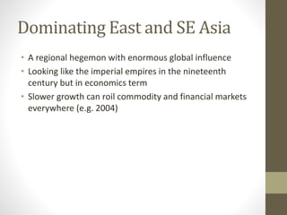 Dominating East and SE Asia
• A regional hegemon with enormous global influence
• Looking like the imperial empires in the nineteenth
century but in economics term
• Slower growth can roil commodity and financial markets
everywhere (e.g. 2004)
 