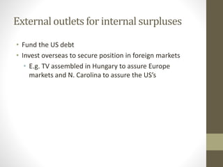 External outlets for internal surpluses
• Fund the US debt
• Invest overseas to secure position in foreign markets
• E.g. TV assembled in Hungary to assure Europe
markets and N. Carolina to assure the US’s
 
