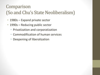 Comparison
(So and Chu’s State Neoliberalism)
• 1980s – Expand private sector
• 1990s – Reducing public sector
• Privatization and corporatization
• Commodification of human services
• Deepening of liberalization
 