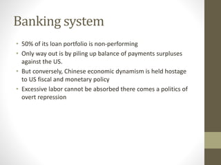 Banking system
• 50% of its loan portfolio is non-performing
• Only way out is by piling up balance of payments surpluses
against the US.
• But conversely, Chinese economic dynamism is held hostage
to US fiscal and monetary policy
• Excessive labor cannot be absorbed there comes a politics of
overt repression
 