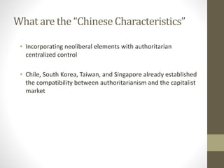 What are the “Chinese Characteristics”
• Incorporating neoliberal elements with authoritarian
centralized control
• Chile, South Korea, Taiwan, and Singapore already established
the compatibility between authoritarianism and the capitalist
market
 