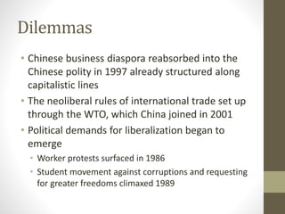 Dilemmas
• Chinese business diaspora reabsorbed into the
Chinese polity in 1997 already structured along
capitalistic lines
• The neoliberal rules of international trade set up
through the WTO, which China joined in 2001
• Political demands for liberalization began to
emerge
• Worker protests surfaced in 1986
• Student movement against corruptions and requesting
for greater freedoms climaxed 1989
 