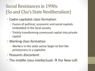 Social Resistances in 1990s
(So and Chu’s State Neoliberalism)
• Cadre-capitalist class formation
• Fusion of political, economic and social capitals
embedded in the local society
• Trickily transforming communal capital into private
capital
• Working class formation
• Workers in the state sector begin to feel like
proletarians in a capitalist
• Peasants discontent
• The middle class intellectuals  the New Left
 