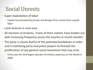 Social Unrests
• Super-exploitation of labor
• Capital accumulated by private and foreign firms comes from unpaid
labor
• Land seizures in rural area
• All manners of protests, ‘many of them violent, have broken out
with increasing frequency across the country in recent months’
• The party is clearly fearful of the potential breakdown in order
and is mobilizing party and police powers to forestall the
proliferation of any general social movement that may arise
• China was the 2nd largest spender of military expenses on the World in
2009
 