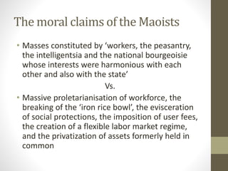 The moral claims of the Maoists
• Masses constituted by ‘workers, the peasantry,
the intelligentsia and the national bourgeoisie
whose interests were harmonious with each
other and also with the state’
Vs.
• Massive proletarianisation of workforce, the
breaking of the ‘iron rice bowl’, the evisceration
of social protections, the imposition of user fees,
the creation of a flexible labor market regime,
and the privatization of assets formerly held in
common
 
