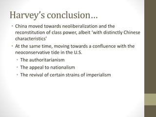 Harvey’s conclusion…
• China moved towards neoliberalization and the
reconstitution of class power, albeit ‘with distinctly Chinese
characteristics’
• At the same time, moving towards a confluence with the
neoconservative tide in the U.S.
• The authoritarianism
• The appeal to nationalism
• The revival of certain strains of imperialism
 
