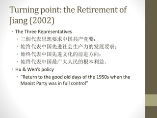 Turning point: the Retirement of
Jiang (2002)
• The Three Representatives
• 三個代表思想要求中国共产党要：
• 始终代表中国先进社会生产力的发展要求；
• 始终代表中国先进文化的前进方向；
• 始终代表中国最广大人民的根本利益。
• Hu & Wen’s policy
• “Return to the good old days of the 1950s when the
Maoist Party was in full control”
 