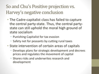 So and Chu’s Positive projection vs.
Harvey’s negative conclusion
• The Cadre-capitalist class has failed to capture
the central party-state. Thus, the central party-
state can still uphold the moral high ground of
state socialism
• Punishing Capitalist for tax evasion
• Safety net for peasants by cutting rural taxes
• State intervention of certain areas of capitals
• Develops plans for strategic development and decrees
prices and regulates the movement of capital
• Shares risks and underwrites research and
development
 