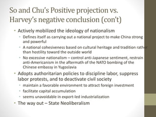 So and Chu’s Positive projection vs.
Harvey’s negative conclusion (con’t)
• Actively mobilized the ideology of nationalism
• Defines itself as carrying out a national project to make China strong
and powerful
• A national cohesiveness based on cultural heritage and tradition rather
than hostility toward the outside world
• No excessive nationalism – control anti-Japanese sentiment, restrain
anti-Americanism in the aftermath of the NATO bombing of the
Chinese embassy in Yugoslavia
• Adopts authoritarian policies to discipline labor, suppress
labor protests, and to deactivate civil society
• maintain a favorable environment to attract foreign investment
• facilitate capital accumulation
• seems unavoidable in export-led industrialization
• The way out – State Neoliberalism
 