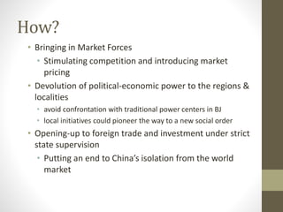 How?
• Bringing in Market Forces
• Stimulating competition and introducing market
pricing
• Devolution of political-economic power to the regions &
localities
• avoid confrontation with traditional power centers in BJ
• local initiatives could pioneer the way to a new social order
• Opening-up to foreign trade and investment under strict
state supervision
• Putting an end to China’s isolation from the world
market
 