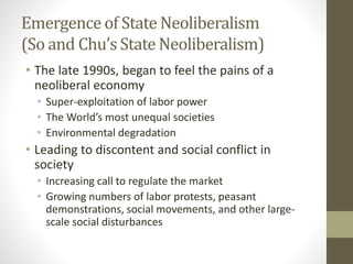 Emergence of State Neoliberalism
(So and Chu’s State Neoliberalism)
• The late 1990s, began to feel the pains of a
neoliberal economy
• Super-exploitation of labor power
• The World’s most unequal societies
• Environmental degradation
• Leading to discontent and social conflict in
society
• Increasing call to regulate the market
• Growing numbers of labor protests, peasant
demonstrations, social movements, and other large-
scale social disturbances
 