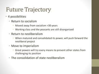 Future Trajectory
• 4 possibilities
• Return to socialism
• Moved away from socialism >30 years
• Working class and the peasants are still disorganized
• Return to neoliberalism
• When matured and consolidated its power, will push forward the
neoliberal project
• Move to imperialism
• Great powers will try every means to prevent other states from
challenging its position
• The consolidation of state neoliberalism
 