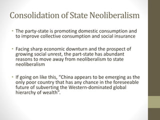 Consolidation of State Neoliberalism
• The party-state is promoting domestic consumption and
to improve collective consumption and social insurance
• Facing sharp economic downturn and the prospect of
growing social unrest, the part-state has abundant
reasons to move away from neoliberalism to state
neoliberalism
• If going on like this, “China appears to be emerging as the
only poor country that has any chance in the foreseeable
future of subverting the Western-dominated global
hierarchy of wealth”.
 