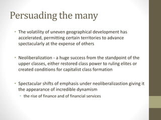 Persuading the many
• The volatility of uneven geographical development has
accelerated, permitting certain territories to advance
spectacularly at the expense of others
• Neoliberalization - a huge success from the standpoint of the
upper classes, either restored class power to ruling elites or
created conditions for capitalist class formation
• Spectacular shifts of emphasis under neoliberalizastion giving it
the appearance of incredible dynamism
• the rise of finance and of financial services
 
