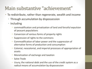 Main substantive “achievement”
• To redistribute, rather than regenerate, wealth and income
• Through accumulation by dispossession
• Including
• commodification and privatization of land and forceful expulsion
of peasant populations
• Conversion of various forms of property rights
• Suppression of rights to the commons
• Commodification of labor power and the suppression of
alternative forms of production and consumption
• Colonial, neocolonial, and imperial processes of appropriation of
assets
• Monetization of exchange and taxation
• Salve Trade
• Usury, the national debt and the use of the credit system as a
radical means of accumulation by dispossession
 