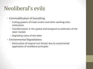 Neoliberal’s evils
• Commodification of Everything
• Cutting powers of trade unions and other working-class
institutions
• Transformation in the spatial and temporal co-ordinates of the
labor market
• Degrading value of the labor
• Environmental Degradations
• Destruction of tropical rain forests due to unrestrained
application of neoliberal principles
 