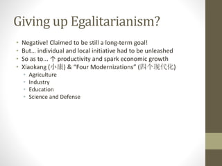 Giving up Egalitarianism?
• Negative! Claimed to be still a long-term goal!
• But… individual and local initiative had to be unleashed
• So as to... ↑ productivity and spark economic growth
• Xiaokang (小康) & “Four Modernizations” (四个现代化)
• Agriculture
• Industry
• Education
• Science and Defense
 