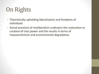 On Rights
• Theoretically upholding liberalization and freedoms of
individuals
• Actual practices of neoliberalism underpins the restoration or
creation of class power and the results in terms of
impoverishment and environmental degradation
 